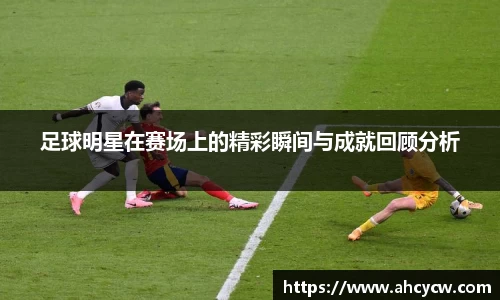 足球明星在赛场上的精彩瞬间与成就回顾分析